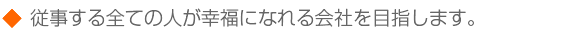 従事する全ての人が幸福になれる会社を目指します。